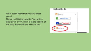 What about Atom that you saw under
posts?
Notice the RSS icon next to Posts with a
drop down arrow. Atom is at the bottom of
the drop down with the RSS icon too.
 