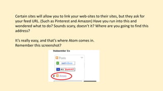 Certain sites will allow you to link your web-sites to their sites, but they ask for
your feed URL. (Such as Pinterest and Amazon) Have you run into this and
wondered what to do? Sounds scary, doesn’t it? Where are you going to find this
address?
It’s really easy, and that’s where Atom comes in.
Remember this screenshot?
 