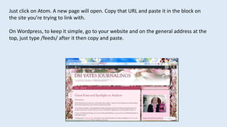 Just click on Atom. A new page will open. Copy that URL and paste it in the block on
the site you’re trying to link with.
On Wordpress, to keep it simple, go to your website and on the general address at the
top, just type /feeds/ after it then copy and paste.
 