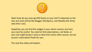 Wait! How do you even get RSS feeds on your site? It depends on the
site, but most will be like Blogger, Wordpress, and Weebly (the three
sites that I use).
Hopefully, you can find the widget in your admin section, but here
you must be careful. You need to find subscriptions, not feeds, or
your site might bring in news or data from some other source, not set
up your subscription feeds for you.
The next few slides will explain.
 