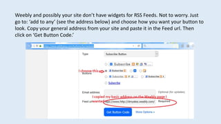 Weebly and possibly your site don’t have widgets for RSS Feeds. Not to worry. Just
go to: ‘add to any’ (see the address below) and choose how you want your button to
look. Copy your general address from your site and paste it in the Feed url. Then
click on ‘Get Button Code.’
 