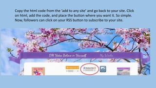 Copy the html code from the ‘add to any site’ and go back to your site. Click
on html, add the code, and place the button where you want it. So simple.
Now, followers can click on your RSS button to subscribe to your site.
 