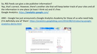 So, RSS Feeds can give a site publisher information?
Yep, that’s correct. However, there’s another site that will keep better track of your sites and all
the information in one place (at least I think so) and it’s free:
Google Analytics. https://analytics.google.com/
AND – Google has just announced a Google Analytics Academy for those of us who need help.
(I’m definitely one of ‘them’. https://analytics.googleblog.com/2016/08/introducing-google-
analytics-demo.html
 