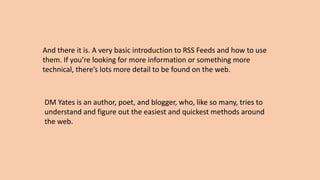 And there it is. A very basic introduction to RSS Feeds and how to use
them. If you’re looking for more information or something more
technical, there’s lots more detail to be found on the web.
DM Yates is an author, poet, and blogger, who, like so many, tries to
understand and figure out the easiest and quickest methods around
the web.
 