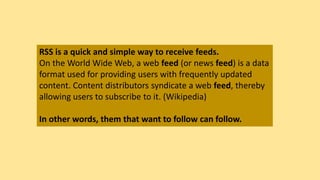 RSS is a quick and simple way to receive feeds.
On the World Wide Web, a web feed (or news feed) is a data
format used for providing users with frequently updated
content. Content distributors syndicate a web feed, thereby
allowing users to subscribe to it. (Wikipedia)
In other words, them that want to follow can follow.
 
