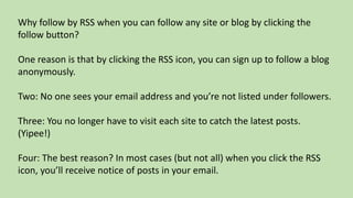 Why follow by RSS when you can follow any site or blog by clicking the
follow button?
One reason is that by clicking the RSS icon, you can sign up to follow a blog
anonymously.
Two: No one sees your email address and you’re not listed under followers.
Three: You no longer have to visit each site to catch the latest posts.
(Yipee!)
Four: The best reason? In most cases (but not all) when you click the RSS
icon, you’ll receive notice of posts in your email.
 