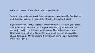 What did I mean by not all the time to your email?
You may choose to use a web feed management provider, like Feedburner
and check for updates through it (we’ll get to this subject later).
If you use Firefox, Firefox puts it in ‘live bookmarks’ instead of your email.
There are many that think this is a great idea, but if you don’t like this
option (I don’t), try a different web browser. That’s the simplest way.
Otherwise, you end up in Firefox Options, which doesn’t give you the
choice for emails. (We’re keeping it simple and trying to get away from
more lists, right?)
 