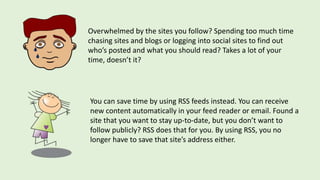 Overwhelmed by the sites you follow? Spending too much time
chasing sites and blogs or logging into social sites to find out
who’s posted and what you should read? Takes a lot of your
time, doesn’t it?
You can save time by using RSS feeds instead. You can receive
new content automatically in your feed reader or email. Found a
site that you want to stay up-to-date, but you don’t want to
follow publicly? RSS does that for you. By using RSS, you no
longer have to save that site’s address either.
 