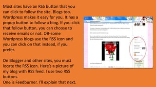 Most sites have an RSS button that you
can click to follow the site. Blogs too.
Wordpress makes it easy for you. It has a
popup button to follow a blog. If you click
that follow button, you can choose to
receive emails or not. OR-some
Wordpress blogs use the RSS icon and
you can click on that instead, if you
prefer.
On Blogger and other sites, you must
locate the RSS icon. Here’s a picture of
my blog with RSS feed. I use two RSS
buttons.
One is Feedburner. I’ll explain that next.
 