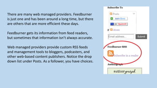 There are many web managed providers. Feedburner
is just one and has been around a long time, but there
are others that are more efficient these days.
Feedburner gets its information from feed readers,
but sometimes that information isn’t always accurate.
Web managed providers provide custom RSS feeds
and management tools to bloggers, podcasters, and
other web-based content publishers. Notice the drop
down list under Posts. As a follower, you have choices.
 