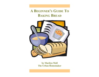 A BEGINNER’S GUIDE TO
BAKING BREAD
by Marilyn Moll
The Urban Homemaker
 