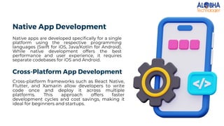 Native App Development
Native apps are developed specifically for a single
platform using the respective programming
languages (Swift for iOS, Java/Kotlin for Android).
While native development offers the best
performance and user experience, it requires
separate codebases for iOS and Android.
Cross-Platform App Development
Cross-platform frameworks such as React Native,
Flutter, and Xamarin allow developers to write
code once and deploy it across multiple
platforms. This approach offers faster
development cycles and cost savings, making it
ideal for beginners and startups.
 