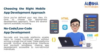 Choosing the Right Mobile
App Development Approach
Once you’ve defined your app idea, it’s
time to choose the appropriate
development approach. There are several
options available, including
No-Code/Low-Code
App Development
No-code and low-code platforms enable
users to create functional apps without
writing a single line of code. These platforms
provide intuitive drag-and-drop interfaces
and pre-built templates, making app
development accessible to non-technical
individuals.
 