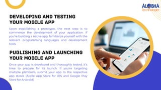 Upon establishing a prototype, the next step is to
commence the development of your application. If
you’re building a native app, familiarize yourself with the
relevant programming languages and development
tools.
DEVELOPING AND TESTING
YOUR MOBILE APP
Once your app is developed and thoroughly tested, it’s
time to prepare for its launch. If you’re targeting
multiple platforms, submit your app to the respective
app stores (Apple App Store for iOS and Google Play
Store for Android).
PUBLISHING AND LAUNCHING
YOUR MOBILE APP
 