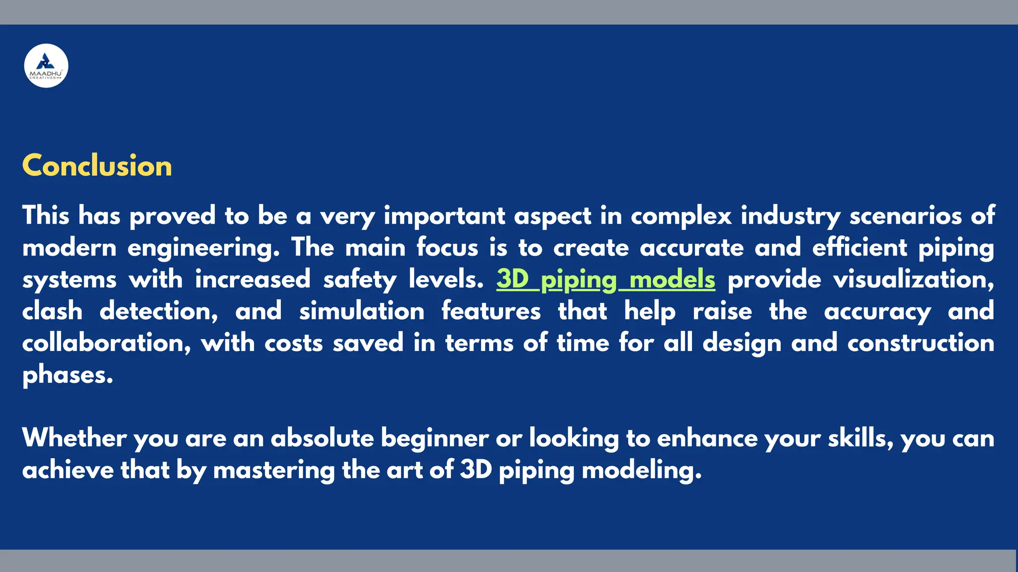 Conclusion
This has proved to be a very important aspect in complex industry scenarios of
modern engineering. The main focus is to create accurate and efficient piping
systems with increased safety levels. 3D piping models provide visualization,
clash detection, and simulation features that help raise the accuracy and
collaboration, with costs saved in terms of time for all design and construction
phases.
Whether you are an absolute beginner or looking to enhance your skills, you can
achieve that by mastering the art of 3D piping modeling.
 