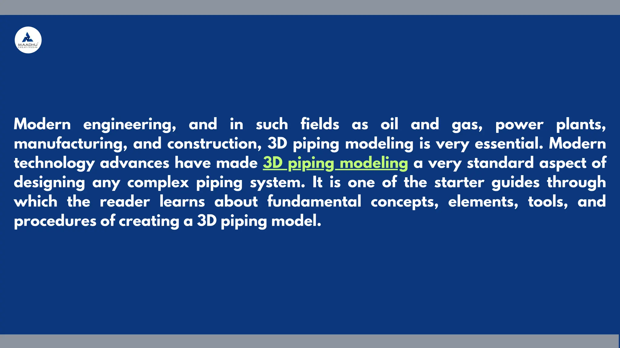 Modern engineering, and in such fields as oil and gas, power plants,
manufacturing, and construction, 3D piping modeling is very essential. Modern
technology advances have made 3D piping modeling a very standard aspect of
designing any complex piping system. It is one of the starter guides through
which the reader learns about fundamental concepts, elements, tools, and
procedures of creating a 3D piping model.
 
