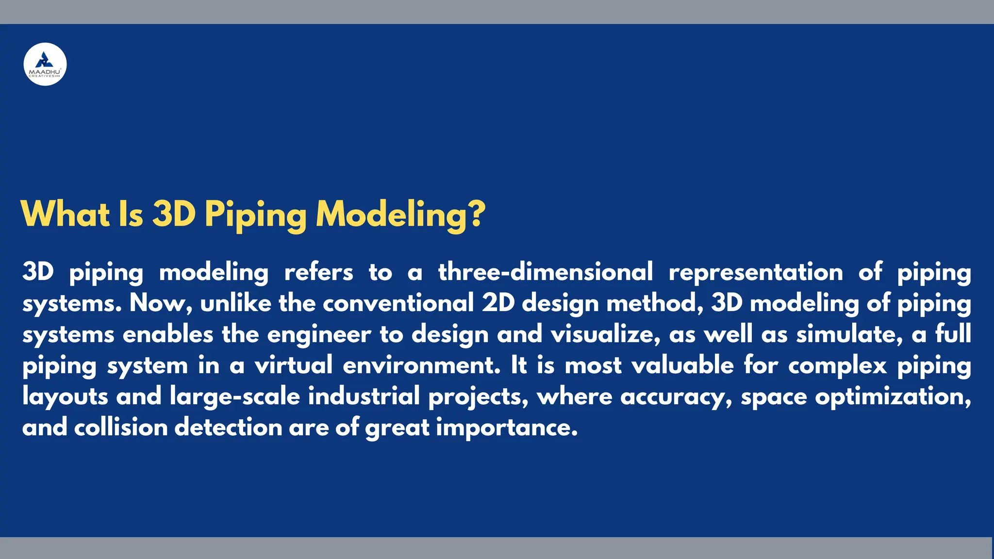 3D piping modeling refers to a three-dimensional representation of piping
systems. Now, unlike the conventional 2D design method, 3D modeling of piping
systems enables the engineer to design and visualize, as well as simulate, a full
piping system in a virtual environment. It is most valuable for complex piping
layouts and large-scale industrial projects, where accuracy, space optimization,
and collision detection are of great importance.
What Is 3D Piping Modeling?
 