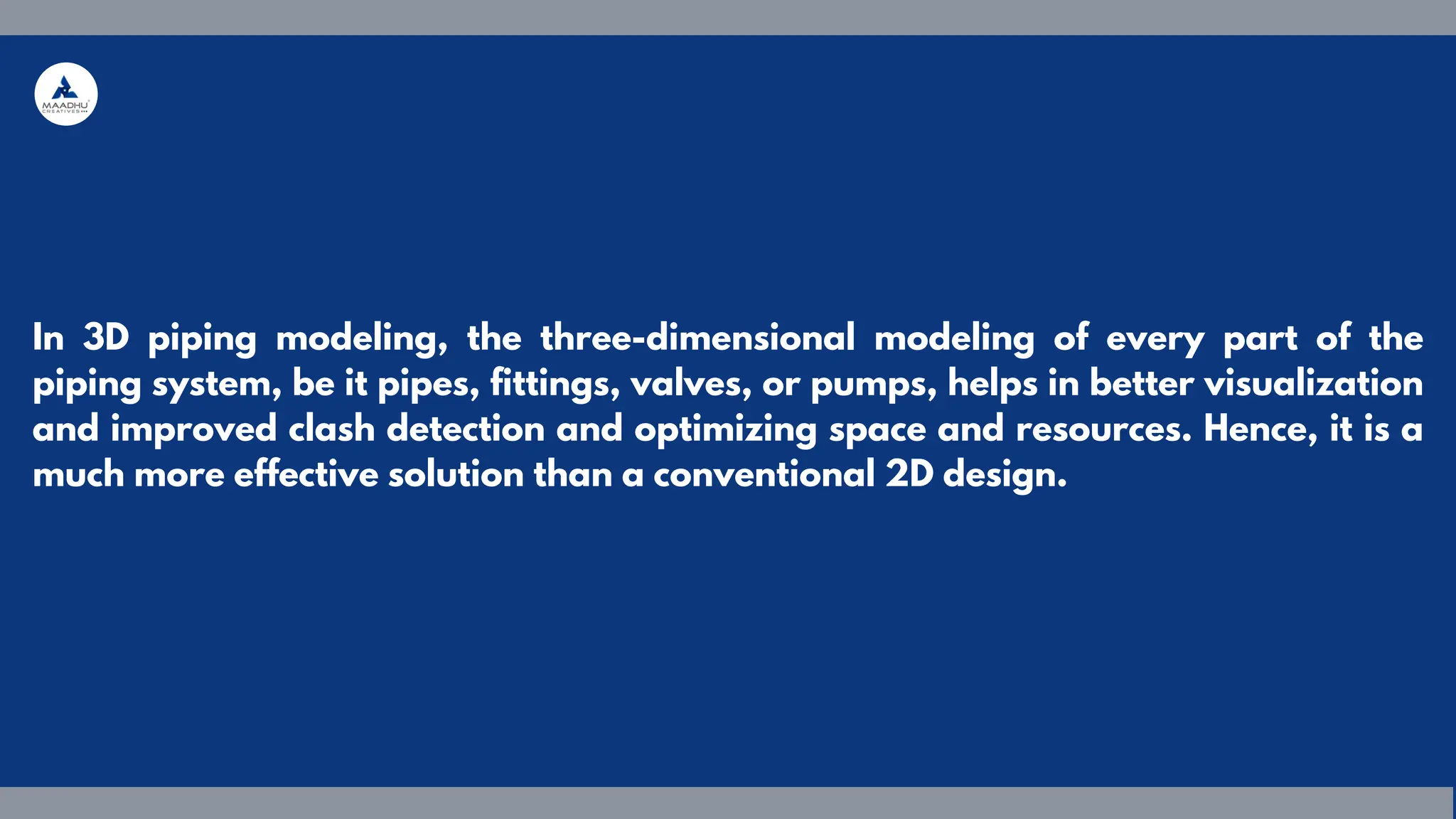 In 3D piping modeling, the three-dimensional modeling of every part of the
piping system, be it pipes, fittings, valves, or pumps, helps in better visualization
and improved clash detection and optimizing space and resources. Hence, it is a
much more effective solution than a conventional 2D design.
 