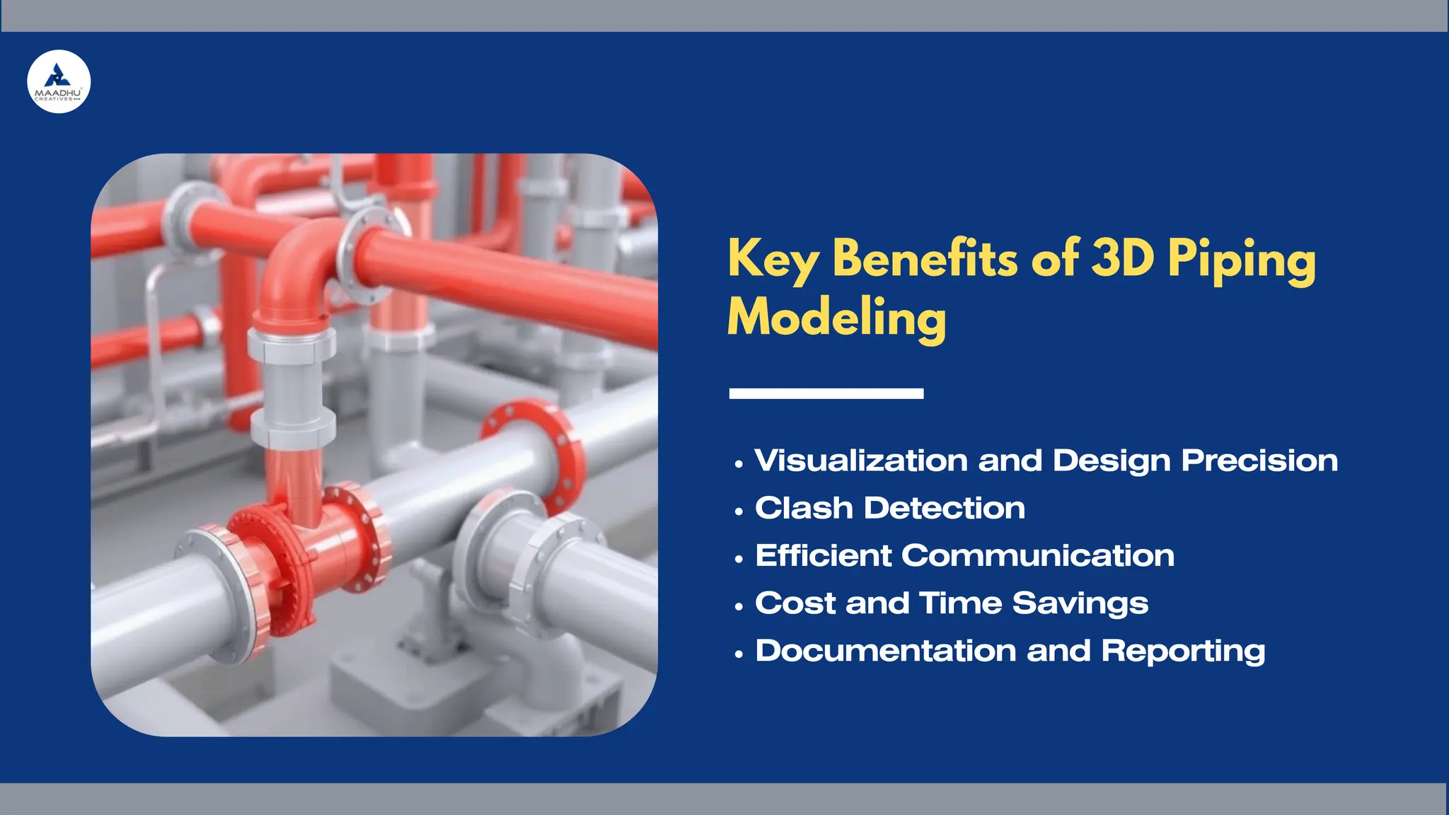 Key Benefits of 3D Piping
Modeling
Visualization and Design Precision
Clash Detection
Efficient Communication
Cost and Time Savings
Documentation and Reporting
 