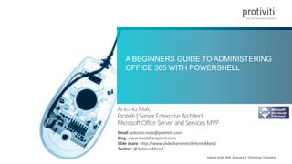 Internal Audit, Risk, Business & Technology Consulting
A BEGINNERS GUIDE TO ADMINISTERING
OFFICE 365 WITH POWERSHELL
Antonio Maio
Protiviti | Senior Enterprise Architect
Microsoft Office Server and Services MVP
Email: antonio.maio@protiviti.com
Blog: www.trustsharepoint.com
Slide share: http://www.slideshare.net/AntonioMaio2
Twitter: @AntonioMaio2
 