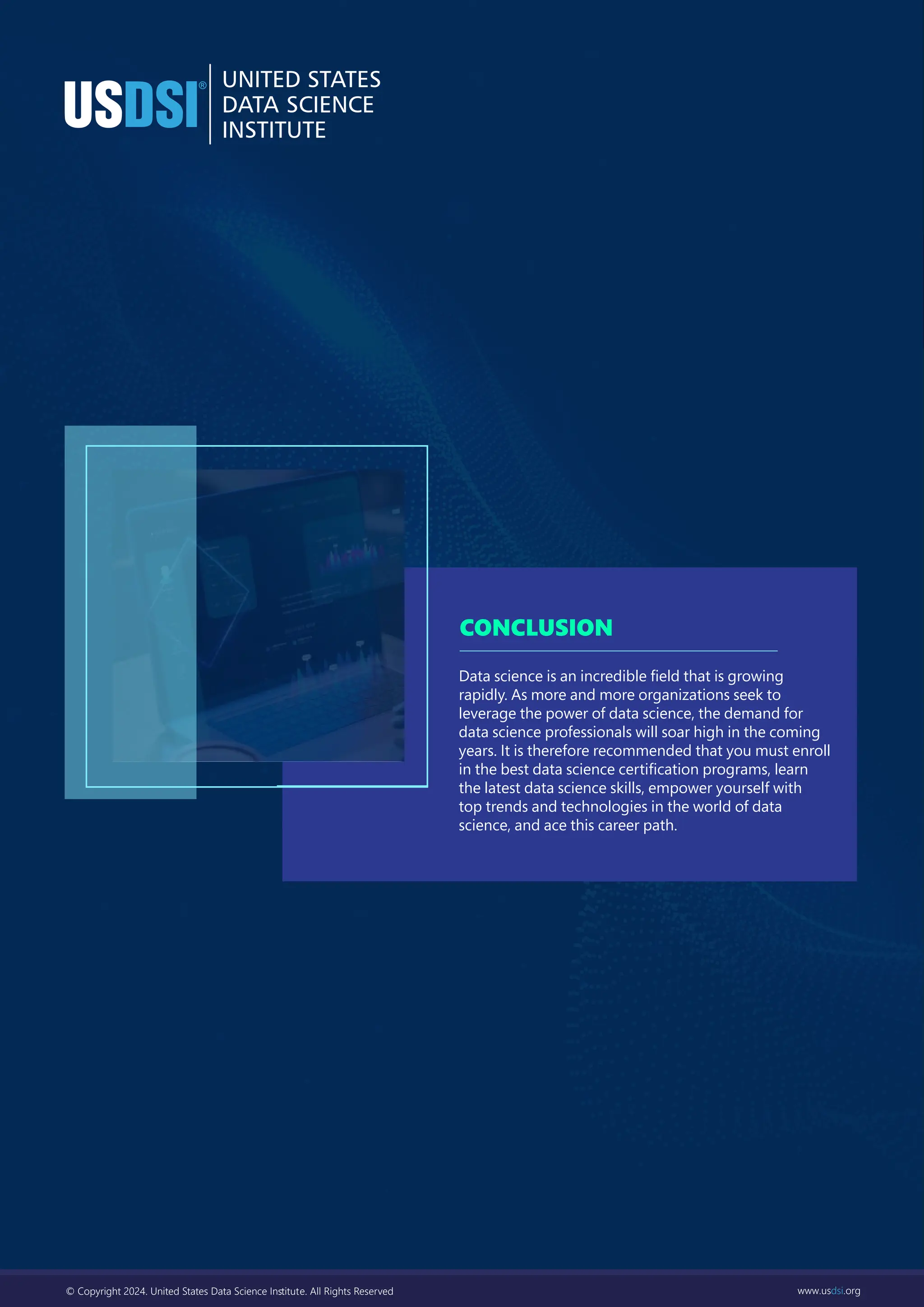 © Copyright 2024. United States Data Science Inﬆitute. All Rights Reserved www.usdsi.org
Data science is an incredible ﬁeld that is growing
rapidly. As more and more organizations seek to
leverage the power of data science, the demand for
data science professionals will soar high in the coming
years. It is therefore recommended that you must enroll
in the best data science certiﬁcation programs, learn
the latest data science skills, empower yourself with
top trends and technologies in the world of data
science, and ace this career path.
CONCLUSION
© Copyright 2024. United States Data Science Inﬆitute. All Rights Reserved www.usdsi.org
 