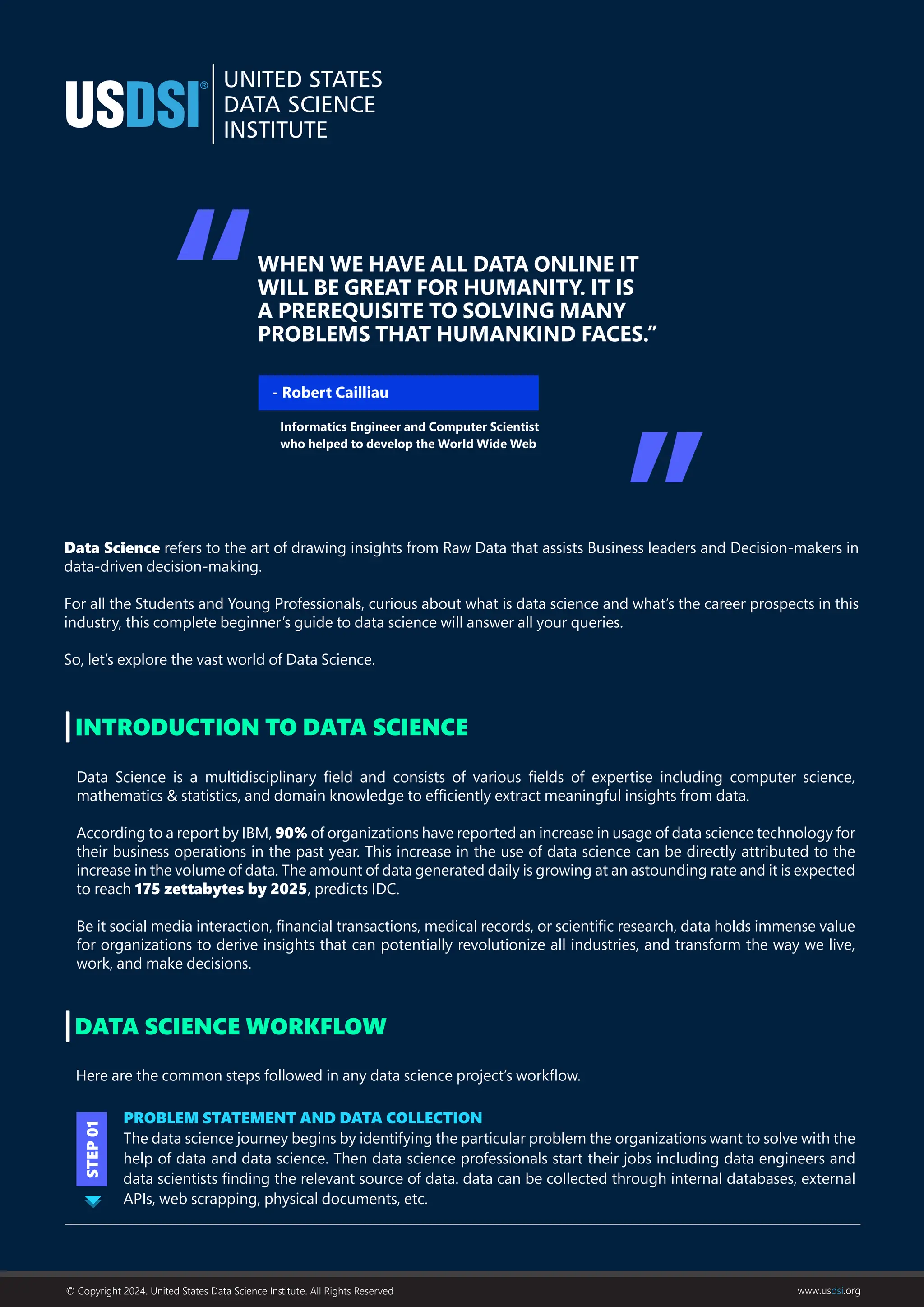 Data Science refers to the art of drawing insights from Raw Data that assists Business leaders and Decision-makers in
data-driven decision-making.
For all the Students and Young Professionals, curious about what is data science and what’s the career prospects in this
industry, this complete beginner’s guide to data science will answer all your queries.
So, let’s explore the vast world of Data Science.
Data Science is a multidisciplinary ﬁeld and consists of various ﬁelds of expertise including computer science,
mathematics & statistics, and domain knowledge to efﬁciently extract meaningful insights from data.
According to a report by IBM, 90% of organizations have reported an increase in usage of data science technology for
their business operations in the past year. This increase in the use of data science can be directly attributed to the
increase in the volume of data. The amount of data generated daily is growing at an astounding rate and it is expected
to reach 175 zettabytes by 2025, predicts IDC.
Be it social media interaction, ﬁnancial transactions, medical records, or scientiﬁc research, data holds immense value
for organizations to derive insights that can potentially revolutionize all industries, and transform the way we live,
work, and make decisions.
INTRODUCTION TO DATA SCIENCE
DATA SCIENCE WORKFLOW
Here are the common steps followed in any data science project’s workﬂow.
PROBLEM STATEMENT AND DATA COLLECTION
The data science journey begins by identifying the particular problem the organizations want to solve with the
help of data and data science. Then data science professionals start their jobs including data engineers and
data scientists ﬁnding the relevant source of data. data can be collected through internal databases, external
APIs, web scrapping, physical documents, etc.
STEP
01
WHEN WE HAVE ALL DATA ONLINE IT
WILL BE GREAT FOR HUMANITY. IT IS
A PREREQUISITE TO SOLVING MANY
PROBLEMS THAT HUMANKIND FACES.”
- Robert Cailliau
Informatics Engineer and Computer Scientist
who helped to develop the World Wide Web
© Copyright 2024. United States Data Science Inﬆitute. All Rights Reserved www.usdsi.org
 