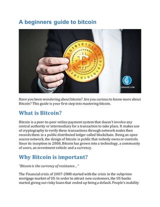 A beginners guide to bitcoin
Have you been wonderingaboutbitcoin? Areyou curious to know moreabout
Bitcoin? This guide is your first step into mastering bitcoin.
What is Bitcoin?
Bitcoin is a peer-to-peer onlinepaymentsystem that doesn’t involve any
central authority or intermediary for a transaction to take place. It makes use
of cryptography to verify these transactions through network nodes then
records them in a publicdistributed ledger called blockchain. Beingan open
sourcenetwork, the design of bitcoin is public that nobody ownsor controls.
Since its inception in 2008, Bitcoin has grown into a technology, a community
of users, an investmentvehicle and a currency.
Why Bitcoin is important?
“Bitcoin is the currency of resistance…”
The Financial crisis of 2007-2008 started withthe crisis in the subprime
mortgage market of US. In order to attract new customers, the US banks
started giving out risky loans that ended up beinga default. People’s inability
 