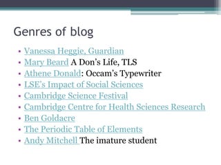 Genres of blog
• Vanessa Heggie, Guardian
• Mary Beard A Don’s Life, TLS
• Athene Donald: Occam’s Typewriter
• LSE’s Impact of Social Sciences
• Cambridge Science Festival
• Cambridge Centre for Health Sciences Research
• Ben Goldacre
• The Periodic Table of Elements
• Andy Mitchell The imature student
 