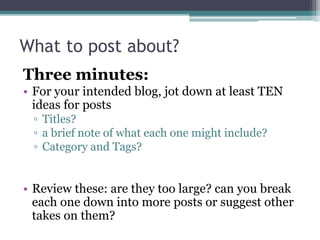 What to post about?
Three minutes:
• For your intended blog, jot down at least TEN
ideas for posts
▫ Titles?
▫ a brief note of what each one might include?
▫ Category and Tags?
• Review these: are they too large? can you break
each one down into more posts or suggest other
takes on them?
 