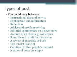 Types of post
• You could vary between:
▫ Instructional tips and how-to
▫ Explanation and information
▫ Reflection
▫ Advice and problem-solving
▫ Editorial commentary on a news story
▫ Account of an event e.g. conference
▫ Some ideas in draft for discussion
▫ A review of an article or book
▫ Top ten list (listicle)
▫ Curation of other people’s material
▫ A series of posts on a topic
 
