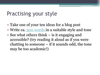 Practising your style
• Take one of your ten ideas for a blog post
• Write ca. 300 words in a suitable style and tone
• See what others think – is it engaging and
accessible? (try reading it aloud as if you were
chatting to someone – if it sounds odd, the tone
may be too academic!)
 