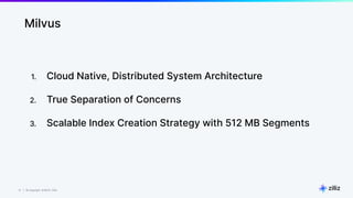 12 | © Copyright 8/16/23 Zilliz
12 | © Copyright 8/16/23 Zilliz
Milvus
1. Cloud Native, Distributed System Architecture
2. True Separation of Concerns
3. Scalable Index Creation Strategy with 512 MB Segments
 