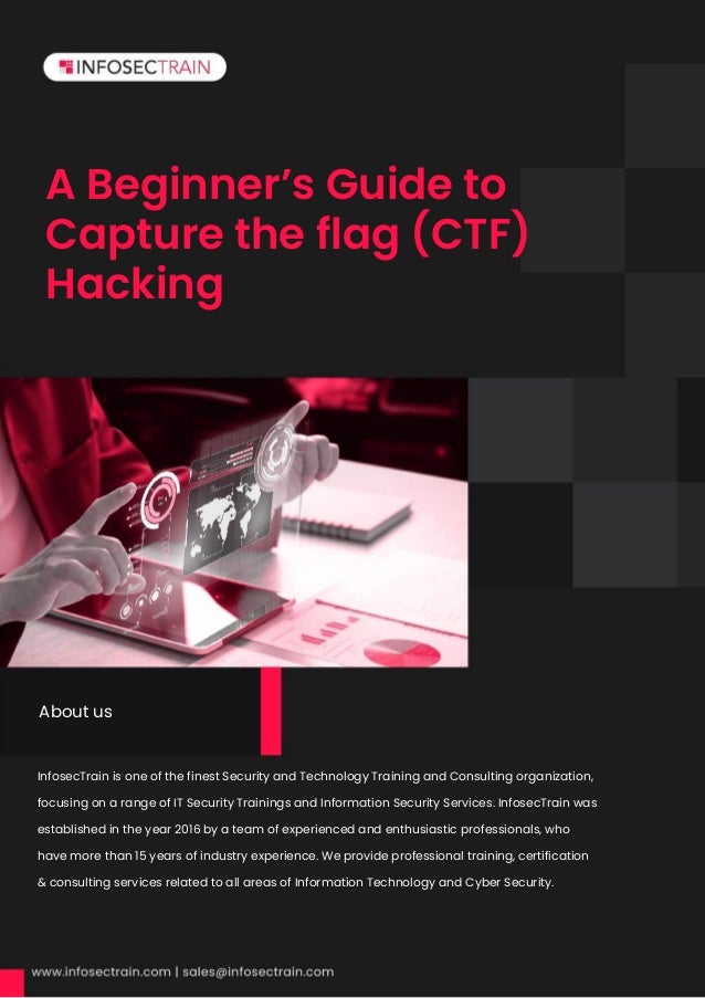 A Beginner’s Guide to
Capture the flag (CTF)
Hacking
InfosecTrain is one of the finest Security and Technology Training and Consulting organization,
focusing on a range of IT Security Trainings and Information Security Services. InfosecTrain was
established in the year 2016 by a team of experienced and enthusiastic professionals, who
have more than 15 years of industry experience. We provide professional training, certification
& consulting services related to all areas of Information Technology and Cyber Security.
About us
 