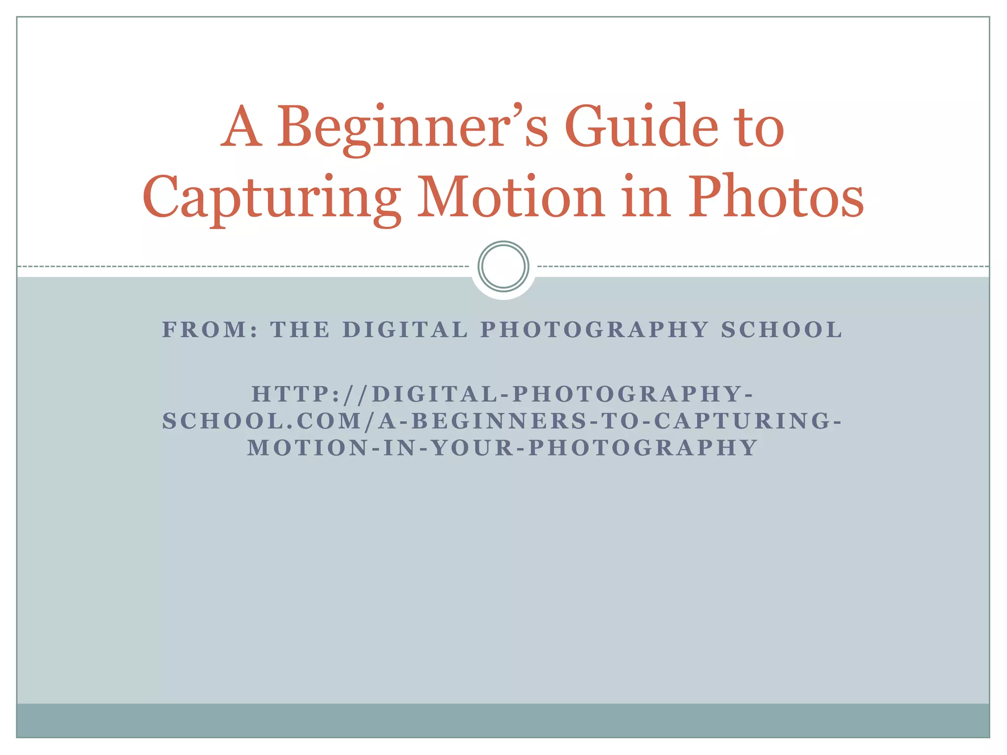 A Beginner‟s Guide to
Capturing Motion in Photos

FROM: THE DIGITAL PHOTOGRAPHY SCHOOL

    HTTP://DIGITAL-PHOTOGRAPHY-
SCHOOL.COM/A-BEGINNERS-TO-CAPTURING-
    MOTION-IN-YOUR-PHOTOGRAPHY
 
