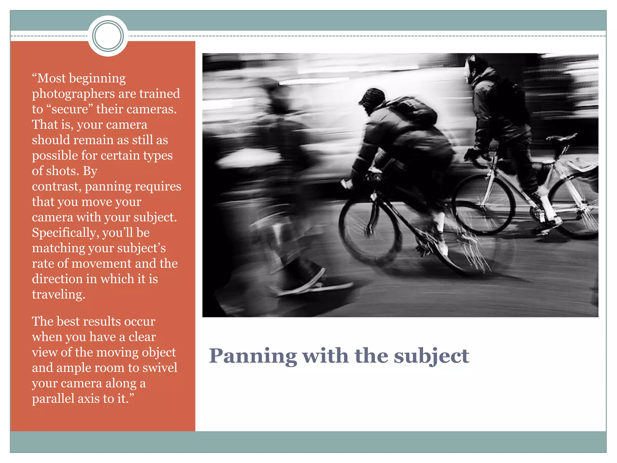 “Most beginning
photographers are trained
to “secure” their cameras.
That is, your camera
should remain as still as
possible for certain types
of shots. By
contrast, panning requires
that you move your
camera with your subject.
Specifically, you‟ll be
matching your subject‟s
rate of movement and the
direction in which it is
traveling.

The best results occur
when you have a clear
view of the moving object
and ample room to swivel
                             Panning with the subject
your camera along a
parallel axis to it.”
 