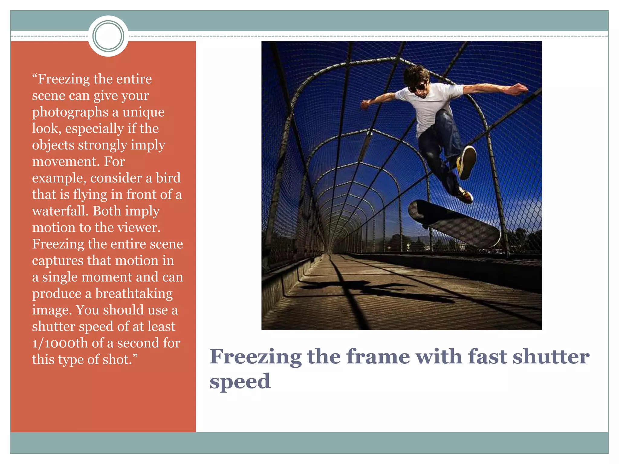 “Freezing the entire
scene can give your
photographs a unique
look, especially if the
objects strongly imply
movement. For
example, consider a bird
that is flying in front of a
waterfall. Both imply
motion to the viewer.
Freezing the entire scene
captures that motion in
a single moment and can
produce a breathtaking
image. You should use a
shutter speed of at least
1/1000th of a second for
this type of shot.”            Freezing the frame with fast shutter
                               speed
 