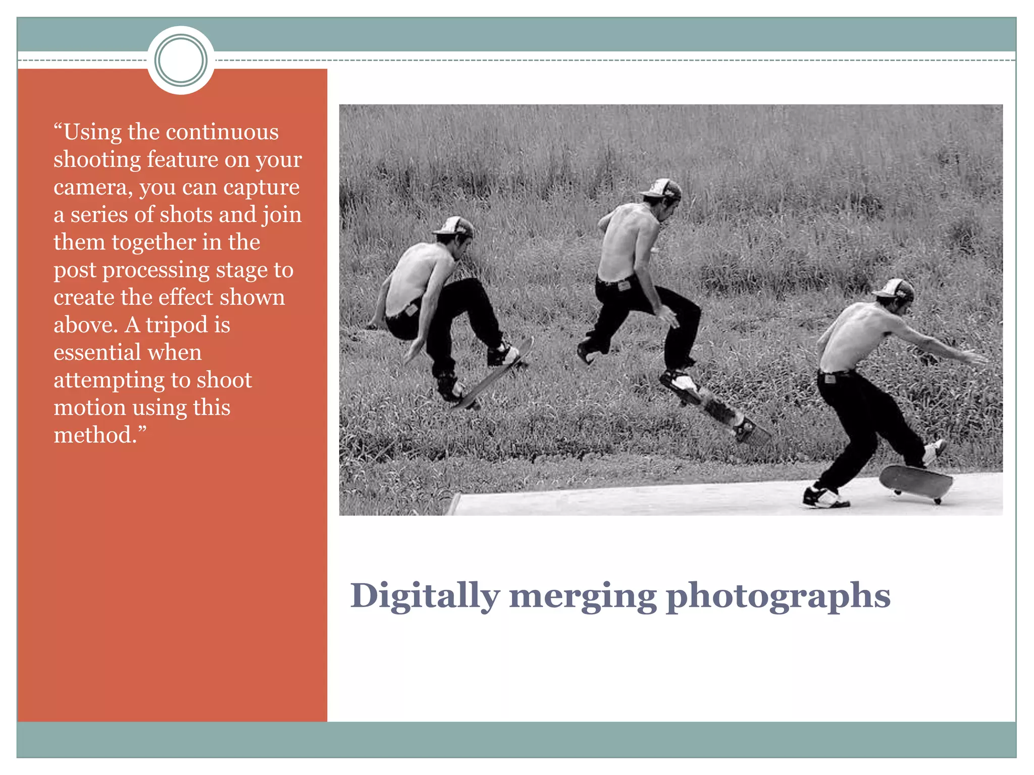 “Using the continuous
shooting feature on your
camera, you can capture
a series of shots and join
them together in the
post processing stage to
create the effect shown
above. A tripod is
essential when
attempting to shoot
motion using this
method.”




                             Digitally merging photographs
 