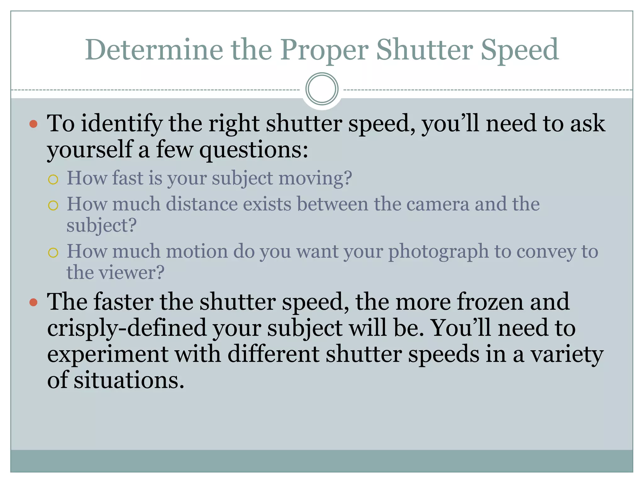 Determine the Proper Shutter Speed

 To identify the right shutter speed, you‟ll need to ask
 yourself a few questions:
    How fast is your subject moving?
    How much distance exists between the camera and the
     subject?
    How much motion do you want your photograph to convey to
     the viewer?
 The faster the shutter speed, the more frozen and
 crisply-defined your subject will be. You‟ll need to
 experiment with different shutter speeds in a variety
 of situations.
 