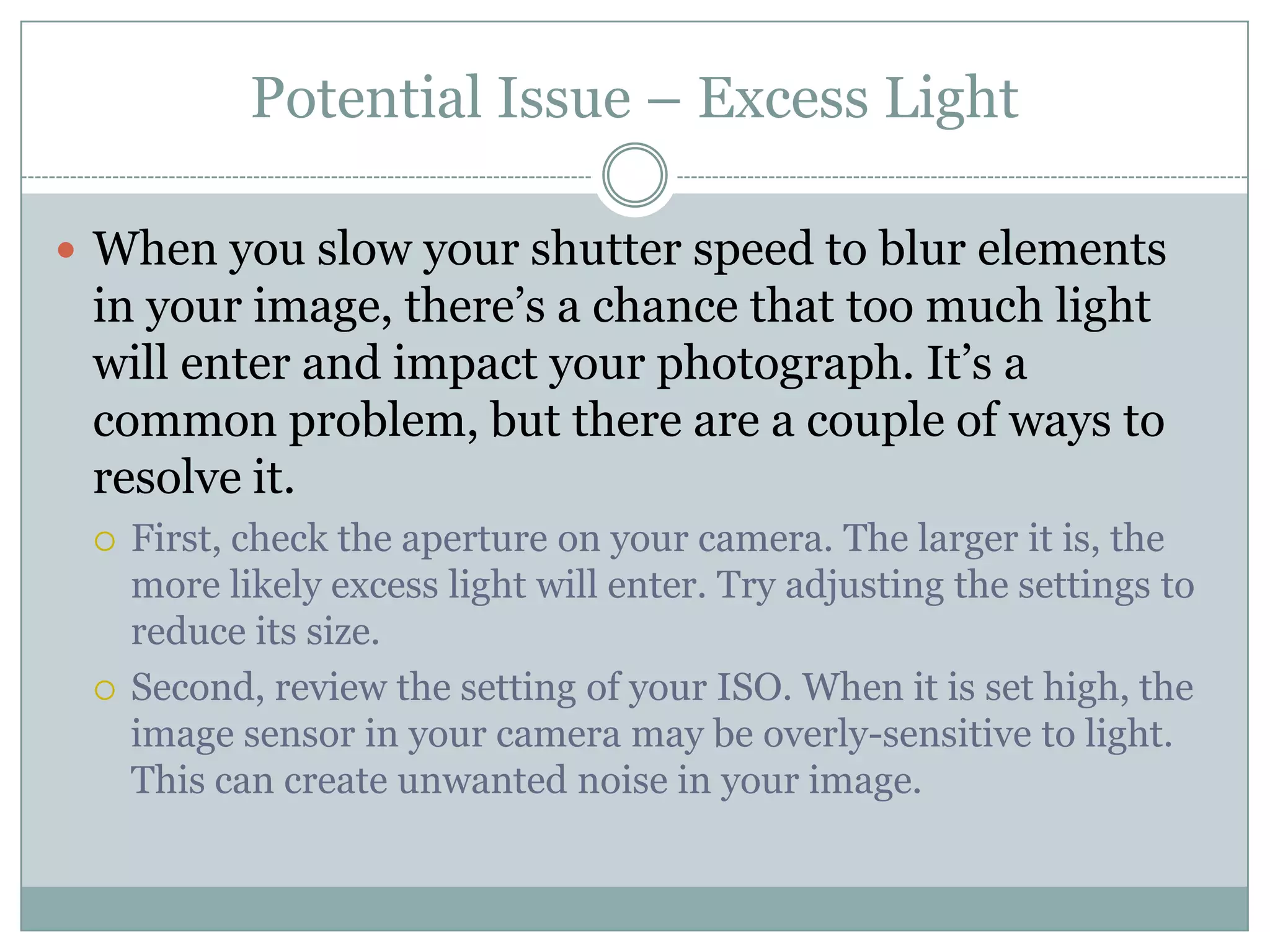 Potential Issue – Excess Light

 When you slow your shutter speed to blur elements
 in your image, there‟s a chance that too much light
 will enter and impact your photograph. It‟s a
 common problem, but there are a couple of ways to
 resolve it.
    First, check the aperture on your camera. The larger it is, the
     more likely excess light will enter. Try adjusting the settings to
     reduce its size.
    Second, review the setting of your ISO. When it is set high, the
     image sensor in your camera may be overly-sensitive to light.
     This can create unwanted noise in your image.
 