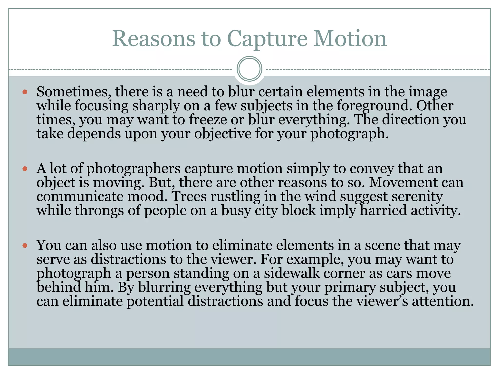 Reasons to Capture Motion

 Sometimes, there is a need to blur certain elements in the image
  while focusing sharply on a few subjects in the foreground. Other
  times, you may want to freeze or blur everything. The direction you
  take depends upon your objective for your photograph.

 A lot of photographers capture motion simply to convey that an
  object is moving. But, there are other reasons to so. Movement can
  communicate mood. Trees rustling in the wind suggest serenity
  while throngs of people on a busy city block imply harried activity.

 You can also use motion to eliminate elements in a scene that may
  serve as distractions to the viewer. For example, you may want to
  photograph a person standing on a sidewalk corner as cars move
  behind him. By blurring everything but your primary subject, you
  can eliminate potential distractions and focus the viewer‟s attention.
 