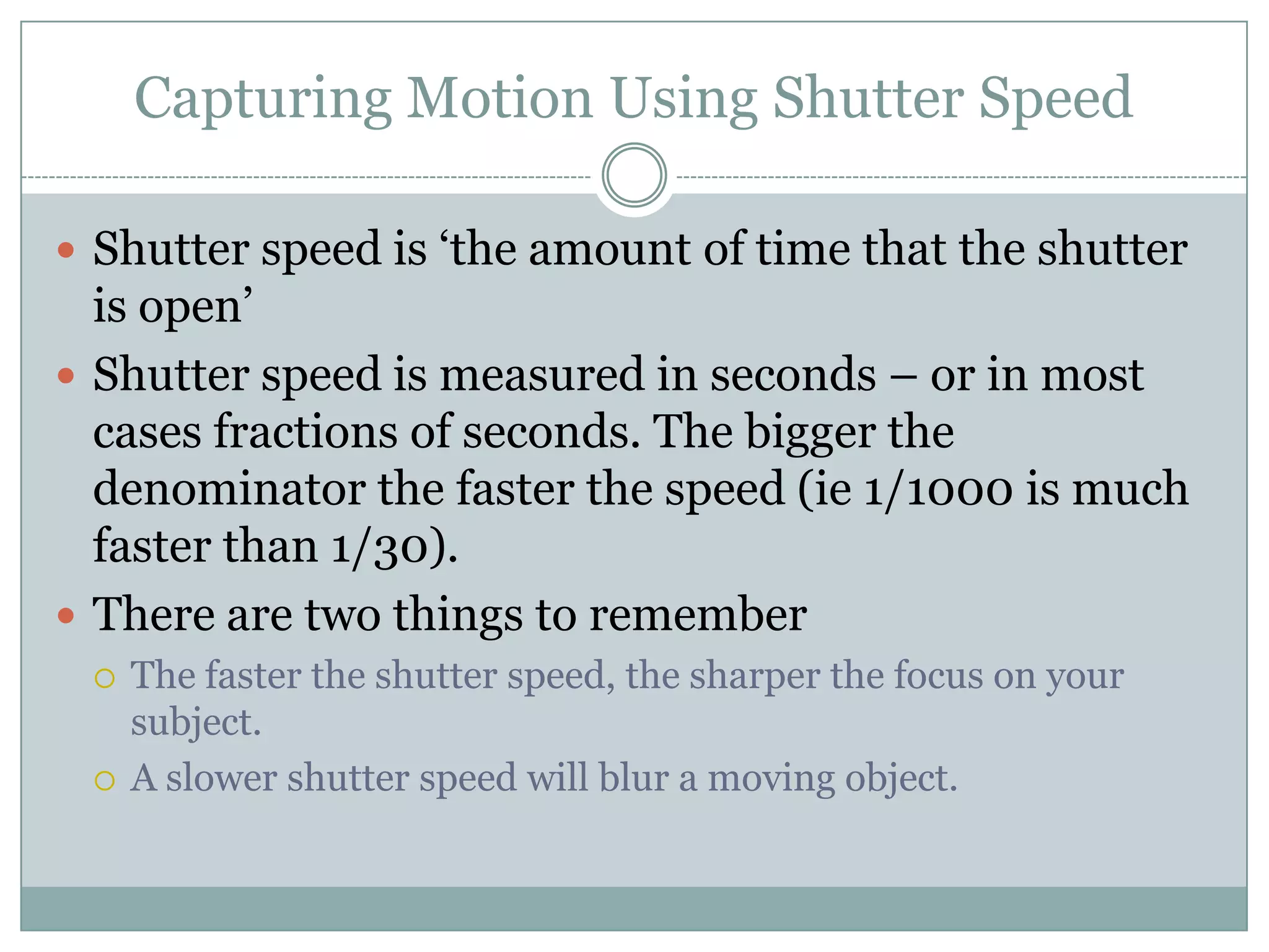 Capturing Motion Using Shutter Speed

 Shutter speed is „the amount of time that the shutter
  is open‟
 Shutter speed is measured in seconds – or in most
  cases fractions of seconds. The bigger the
  denominator the faster the speed (ie 1/1000 is much
  faster than 1/30).
 There are two things to remember
    The faster the shutter speed, the sharper the focus on your
     subject.
    A slower shutter speed will blur a moving object.
 