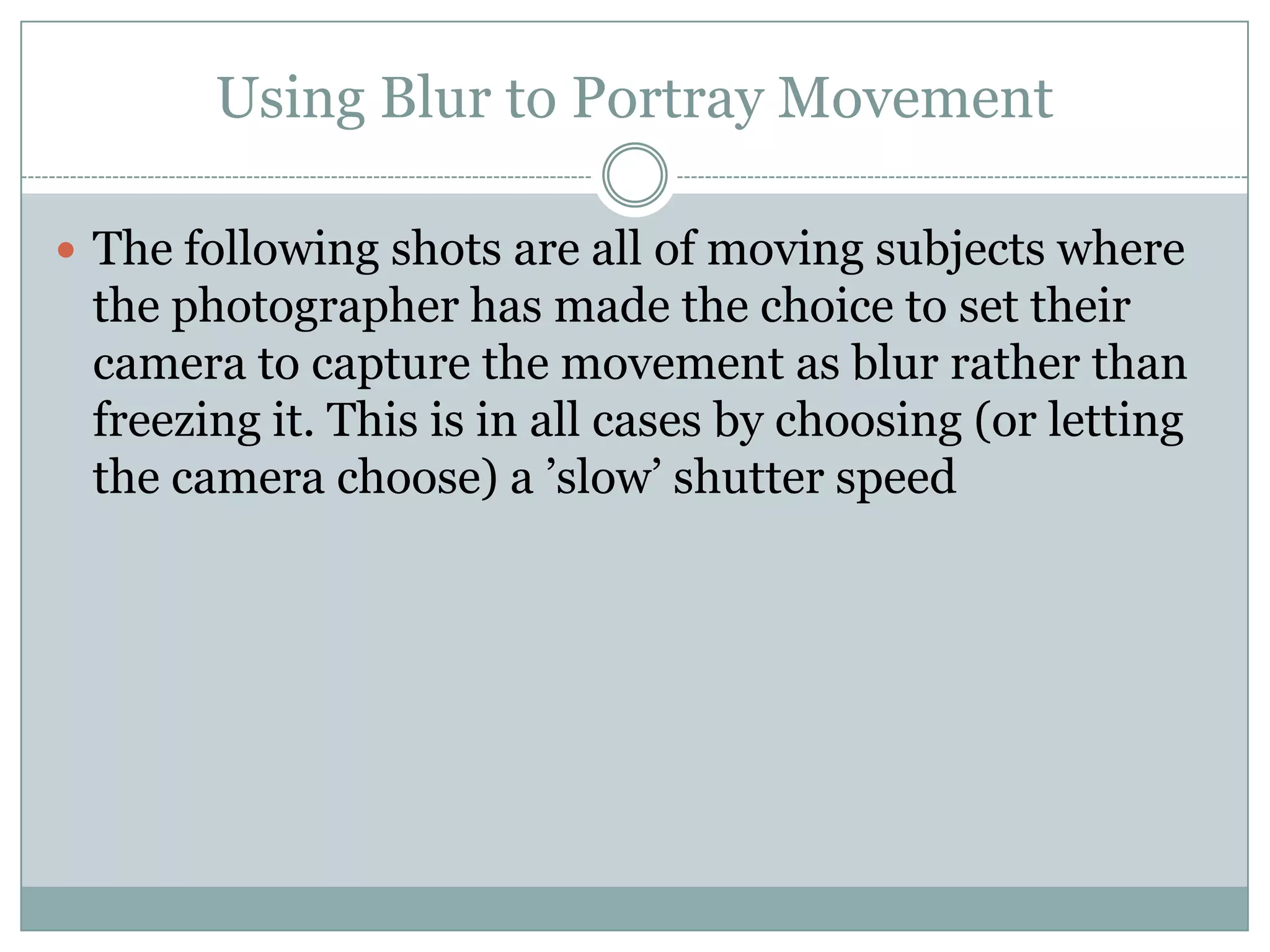 Using Blur to Portray Movement

 The following shots are all of moving subjects where
 the photographer has made the choice to set their
 camera to capture the movement as blur rather than
 freezing it. This is in all cases by choosing (or letting
 the camera choose) a ‟slow‟ shutter speed
 