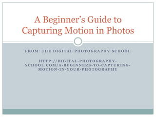 A Beginner‟s Guide to
Capturing Motion in Photos

FROM: THE DIGITAL PHOTOGRAPHY SCHOOL

    HTTP://DIGITAL-PHOTOGRAPHY-
SCHOOL.COM/A-BEGINNERS-TO-CAPTURING-
    MOTION-IN-YOUR-PHOTOGRAPHY
 