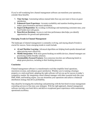 If you’re still wondering how channel management software can transform your operations,
consider these benefits:
1. Time Savings: Automating tedious manual tasks frees up your team to focus on guest
satisfaction.
2. Enhanced Guest Experience: Accurate availability and seamless booking processes
reduce guest frustration and boost satisfaction.
3. Improved Reputation: By avoiding overbookings and maintaining consistent rates, your
hotel builds trust with guests.
4. Data-Driven Decisions: Access to real-time performance data helps you identify
opportunities for growth and optimization.
Emerging Trends in Channel Management
The landscape of channel management is constantly evolving, and staying ahead of trends is
crucial for success. Some emerging trends to watch include:
● AI and Machine Learning: Advanced algorithms are helping hotels predict demand and
adjust pricing more effectively.
● Mobile Integration: With more guests booking on mobile devices, channel managers are
prioritizing mobile-friendly solutions.
● Sustainability-Focused Features: Eco-conscious travelers are influencing hotels to
adopt green practices, including in their booking processes.
Conclusion
Channel management software is a transformative tool that simplifies hotel operations,
maximizes revenue, and enhances guest satisfaction. Whether you’re running a boutique
property or a mid-sized hotel, adopting the right software will set you up for success in today’s
competitive market. By integrating a hotel channel manager with other essential tools like your
PMS, RMS, and booking engine, you can streamline your operations and achieve a balanced
distribution strategy that drives profitability.
Stay ahead by leveraging this technology and partnering with the best hotel revenue management
consulting services to fine-tune your strategies. With the right approach, channel management
software can help your hotel thrive and deliver exceptional guest experiences while maintaining
operational excellence.
 