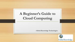 A Beginner’s Guide to
Cloud Computing
- Global Knowledge Technologies
 