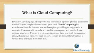 What is Cloud Computing?
It was not very long ago when people had to maintain a pile of physical documents
which if lost or misplaced could cost a great deal. Cloud Computing has
transformed how the internet was used completely-enabling storing data in a
centralized location which can be accessed from computer and mobile device
anytime anywhere. Whether it is pictures, important data, now with the access of
cloud, sharing files has never been so easy. To sum up, Cloud literally acts as a
virtual drive or maybe more than that.
 