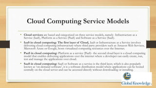 Cloud Computing Service Models
• Cloud services are based and categorized on three service models, namely- Infrastructure as a
Service (IaaS), Platform as a Service (PaaS) and Software as a Service (SaaS).
• IaaS in cloud computing: The first layer of Cloud, IaaS or Infrastructure as a Service involves
delivering cloud computing infrastructure where third party providers such as Amazon Web Services,
Microsoft Azure or Google, hosts virtualized computing resources over the Internet.
• PaaS in cloud computing: Platform as a service (PaaS)- the second cloud layer is a cloud computing
model that enables delivering applications over the internet where a developer can easily create, run,
test and manage the applications over cloud.
• SaaS in cloud computing: SaaS or Software as a service is the third layer, which is also popularly
known as ‘on-demand software’, it is a software distribution model where applications can be hosted
centrally on the cloud server and can be accessed directly without downloading or installing.
 