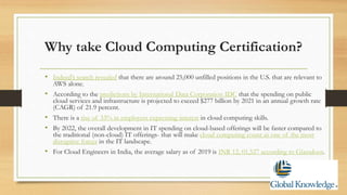 Why take Cloud Computing Certification?
• Indeed’s search revealed that there are around 25,000 unfilled positions in the U.S. that are relevant to
AWS alone.
• According to the predictions by International Data Corporation IDC that the spending on public
cloud services and infrastructure is projected to exceed $277 billion by 2021 in an annual growth rate
(CAGR) of 21.9 percent.
• There is a rise of 33% in employers expressing interest in cloud computing skills.
• By 2022, the overall development in IT spending on cloud-based offerings will be faster compared to
the traditional (non-cloud) IT offerings- that will make cloud computing count as one of the most
disruptive forces in the IT landscape.
• For Cloud Engineers in India, the average salary as of 2019 is INR 12, 01,527 according to Glassdoor.
 