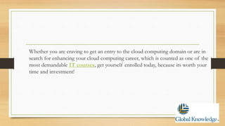 Whether you are craving to get an entry to the cloud computing domain or are in
search for enhancing your cloud computing career, which is counted as one of the
most demandable IT courses, get yourself enrolled today, because its worth your
time and investment!
 