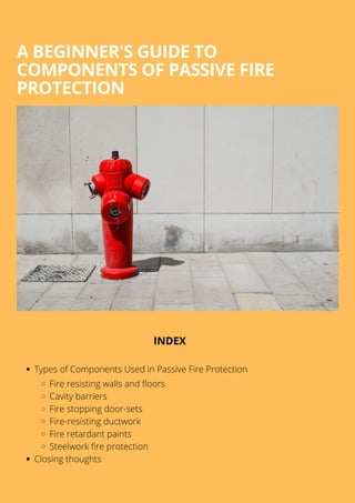 A BEGINNER'S GUIDE TO
COMPONENTS OF PASSIVE FIRE
PROTECTION
Types of Components Used in Passive Fire Protection
Fire resisting walls and floors
Cavity barriers
Fire stopping door-sets
Fire-resisting ductwork
Fire retardant paints
Steelwork fire protection
Closing thoughts
INDEX
 